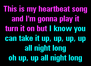 This is my heartbeat song
and I'm gonna play it
turn it on but I know you
can take it up, up, up, up
all night long
oh up, up all night long