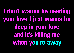 I don't wanna be needing
your love I iust wanna be
deep in your love
and it's killing me
when you're away