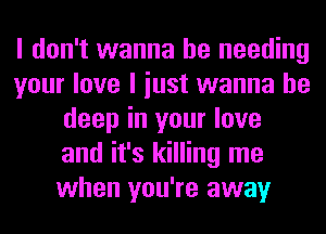 I don't wanna be needing
your love I iust wanna be
deep in your love
and it's killing me
when you're away