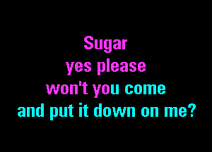 Sugar
yes please

won't you come
and put it down on me?