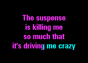 The suspense
is killing me

so much that
it's driving me crazy