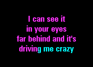 I can see it
in your eyes

far behind and it's
driving me crazyr