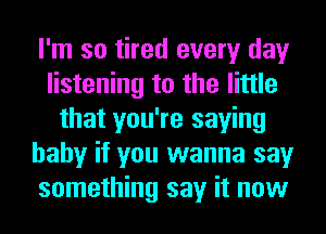 I'm so tired every day
listening to the little
that you're saying
baby if you wanna say
something say it now