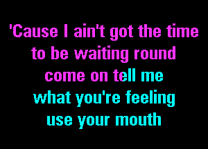 'Cause I ain't got the time
to be waiting round
come on tell me
what you're feeling
use your mouth