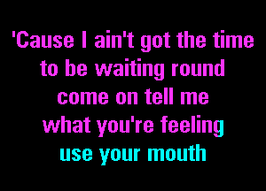 'Cause I ain't got the time
to be waiting round
come on tell me
what you're feeling
use your mouth