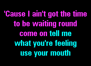 'Cause I ain't got the time
to be waiting round
come on tell me
what you're feeling
use your mouth