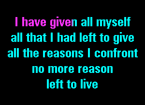 I have given all myself
all that I had left to give
all the reasons I confront
no more reason
left to live