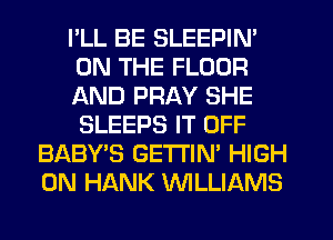 I'LL BE SLEEPIN'
ON THE FLOOR
AND PRAY SHE
SLEEPS IT OFF
BABY'S GETTIN' HIGH
0N HANK NLLIAMS