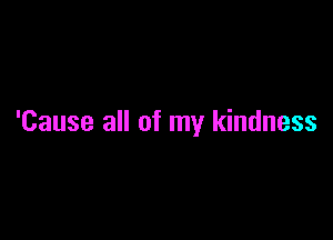 'Cause all of my kindness