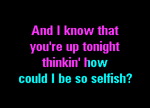 And I know that
you're up tonight

thinkin' how
could I he so selfish?