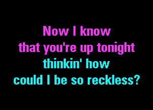 Now I know
that you're up tonight

thinkin' how
could I be so reckless?