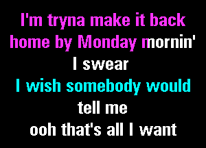 I'm tryna make it back
home by Monday mornin'
I swear
I wish somebody would
tell me
ooh that's all I want