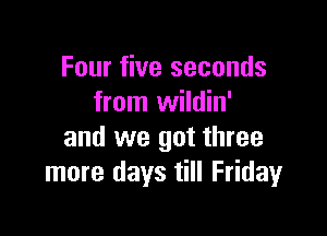 Four five seconds
from wildin'

and we got three
more days till Fridayr