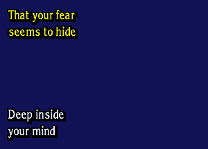 That your fear
seems to hide

Deep inside
your mind