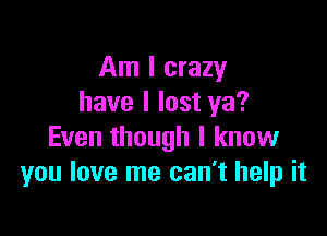 Am I crazy
have I lost ya?

Even though I know
you love me can't help it