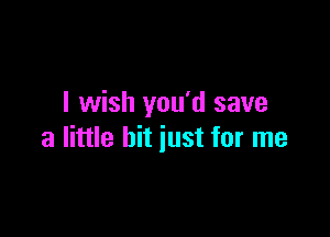 I wish you'd save

a little hit just for me