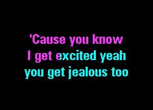 'Cause you know

I get excited yeah
you get jealous too