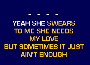 YEAH SHE SWEARS
TO ME SHE NEEDS
MY LOVE
BUT SOMETIMES IT JUST
AIN'T ENOUGH