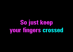 So iust keep

your fingers crossed