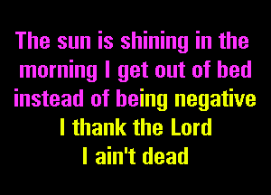 The sun is shining in the
morning I get out of bed

instead of being negative
I thank the Lord
I ain't dead