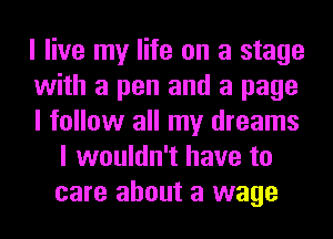 I live my life on a stage

with a pen and a page

I follow all my dreams
I wouldn't have to
care about a wage