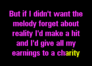 But if I didn't want the
melody forget about
reality I'd make a hit

and I'd give all my
earnings to a charity