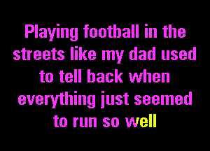 Playing football in the
streets like my dad used
to tell back when
everything iust seemed
to run so well