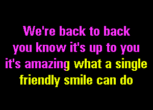 We're back to back
you know it's up to you
it's amazing what a single
friendly smile can do