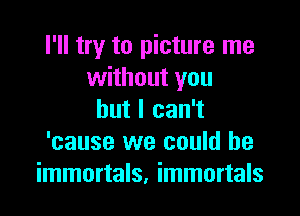 I'll try to picture me
without you

but I can't
'cause we could he
immortals, immortals