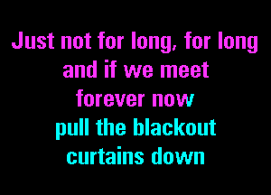 Just not for long, for long
and if we meet

forever nuw
pull the blackout
curtains down