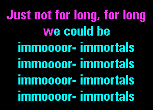 Just not for long, for long
we could he
immoooor- immortals
immoooor- immortals
immoooor- immortals
immoooor- immortals