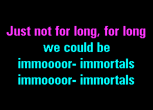 Just not for long, for long
we could he
immoooor- immortals
immoooor- immortals