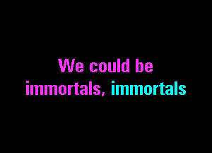 We could be

immortals. immortals