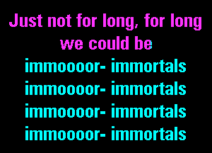 Just not for long, for long
we could he
immoooor- immortals
immoooor- immortals
immoooor- immortals
immoooor- immortals