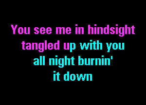 You see me in hindsight
tangled up with you

all night hurnin'
it down