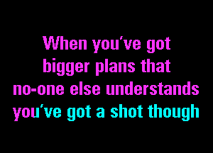 When you've got
bigger plans that
no-one else understands
you've got a shot though