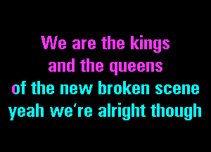 We are the kings
and the queens
of the new broken scene
yeah we're alright though