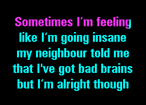 Sometimes I'm feeling
like I'm going insane
my neighbour told me

that I've got bad brains
but I'm alright though