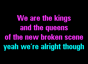 We are the kings
and the queens
of the new broken scene
yeah we're alright though