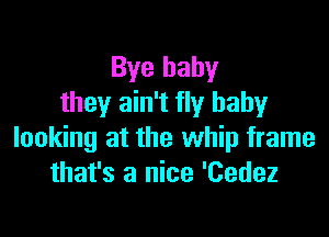 Bye baby
they ain't fly baby

looking at the whip frame
that's a nice 'Cedez