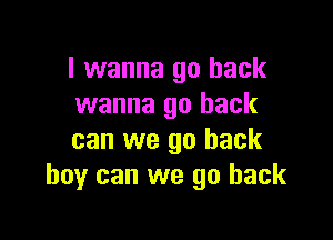 I wanna go back
wanna go back

can we go back
boy can we go back