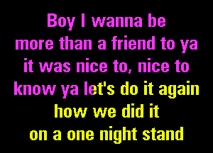 Boy I wanna be
more than a friend to ya
it was nice to, nice to
know ya let's do it again
how we did it
on a one night stand