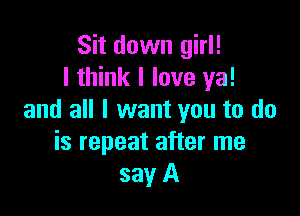 Sit down girl!
I think I love ya!

and all I want you to do
is repeat after me
say A