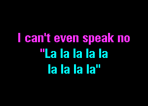 I can't even speak no

La la la la la
la la la la
