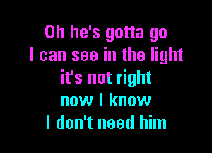 0h he's gotta go
I can see in the light

it's not right
now I know
I don't need him