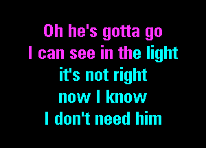 0h he's gotta go
I can see in the light

it's not right
now I know
I don't need him