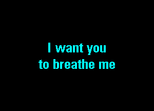 I want you

to breathe me