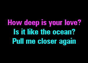 How deep is your love?

Is it like the ocean?
Pull me closer again