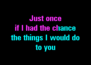 Just once
if I had the chance

the things I would do
to you