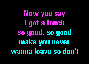 Now you say
I got a touch

so good. so good
make you never
wanna leave so don't